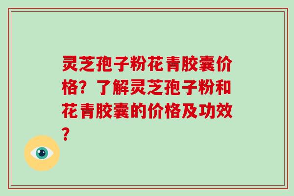 灵芝孢子粉花青胶囊价格？了解灵芝孢子粉和花青胶囊的价格及功效？