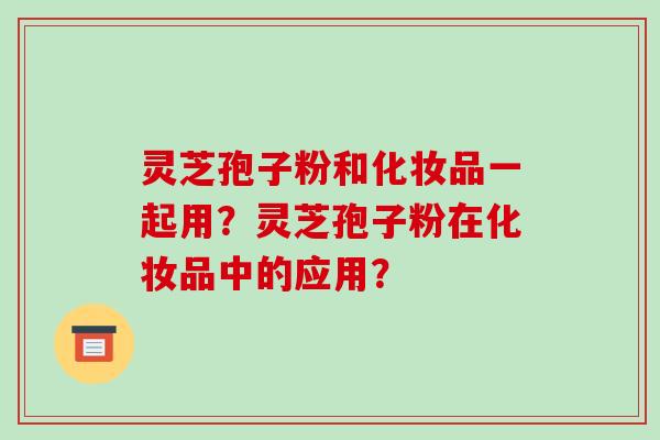 灵芝孢子粉和化妆品一起用?灵芝孢子粉在化妆品中的应用?