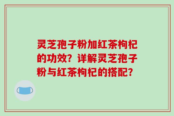 灵芝孢子粉加红茶枸杞的功效？详解灵芝孢子粉与红茶枸杞的搭配？