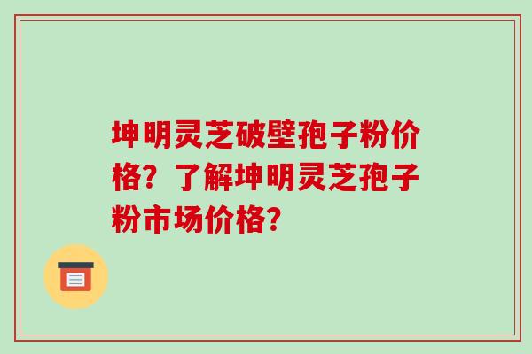 坤明灵芝破壁孢子粉价格？了解坤明灵芝孢子粉市场价格？
