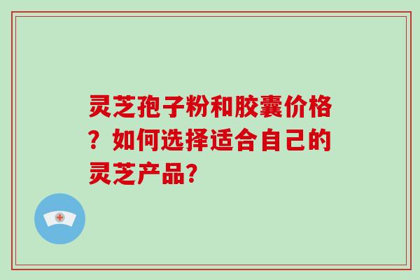 灵芝孢子粉和胶囊价格？如何选择适合自己的灵芝产品？