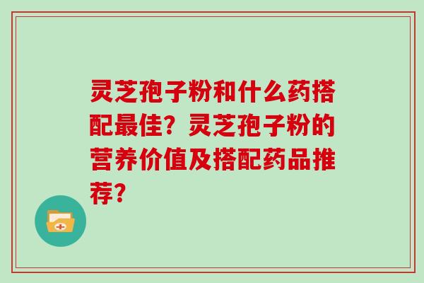 灵芝孢子粉和什么药搭配最佳?灵芝孢子粉的营养价值及搭配药品推荐?