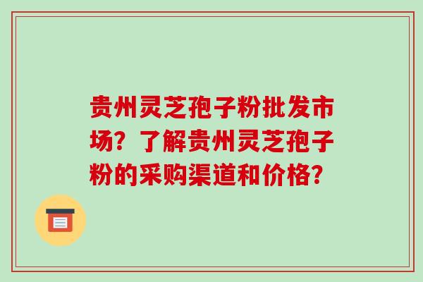 贵州灵芝孢子粉批发市场?了解贵州灵芝孢子粉的采购渠道和价格?