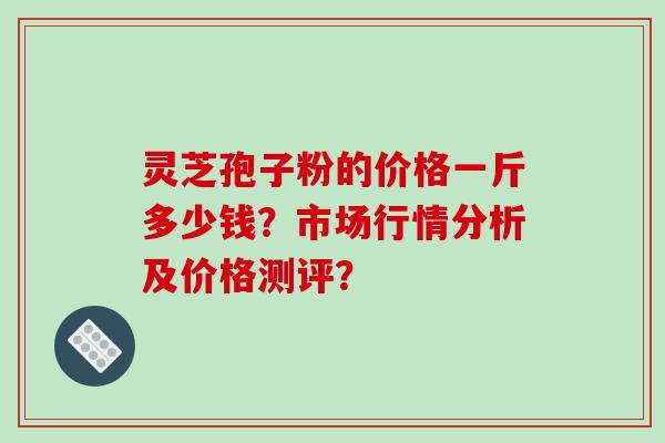 灵芝孢子粉的价格一斤多少钱?市场行情分析及价格测评?