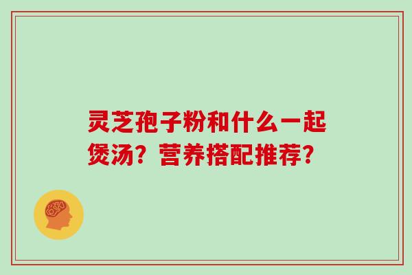 灵芝孢子粉和什么一起煲汤？营养搭配推荐？