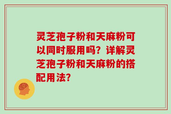 灵芝孢子粉和天麻粉可以同时服用吗？详解灵芝孢子粉和天麻粉的搭配用法？