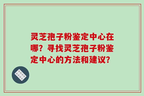 灵芝孢子粉鉴定中心在哪?寻找灵芝孢子粉鉴定中心的方法和建议?