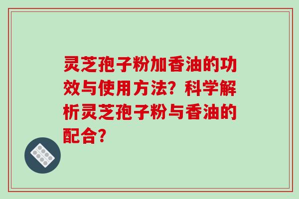 灵芝孢子粉加香油的功效与使用方法?科学解析灵芝孢子粉与香油的配合?