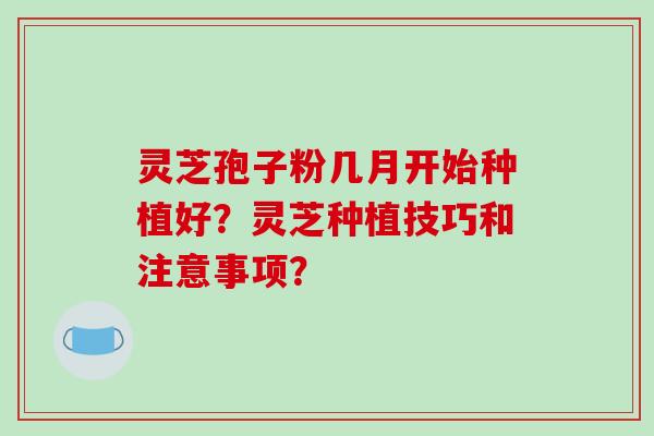 灵芝孢子粉几月开始种植好?灵芝种植技巧和注意事项?