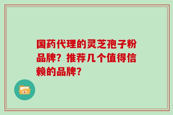 国药代理的灵芝孢子粉品牌?推荐几个值得信赖的品牌?