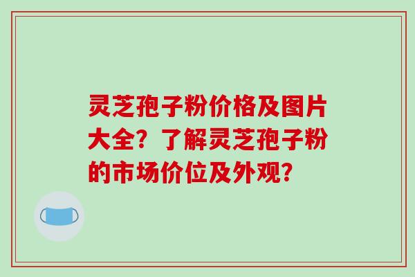 灵芝孢子粉价格及图片大全?了解灵芝孢子粉的市场价位及外观?
