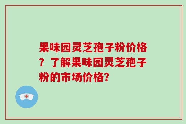 果味园灵芝孢子粉价格?了解果味园灵芝孢子粉的市场价格?