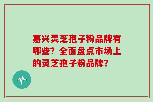 嘉兴灵芝孢子粉品牌有哪些？全面盘点市场上的灵芝孢子粉品牌？