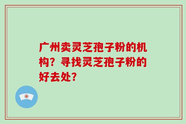 广州卖灵芝孢子粉的机构？寻找灵芝孢子粉的好去处？