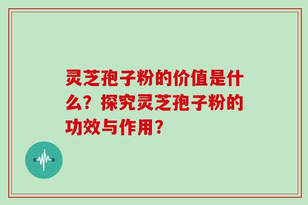 灵芝孢子粉的价值是什么?探究灵芝孢子粉的功效与作用?