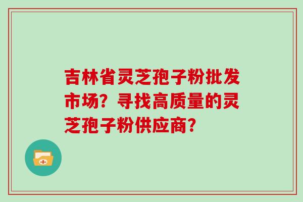 吉林省灵芝孢子粉批发市场?寻找高质量的灵芝孢子粉供应商?