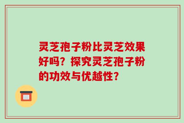 灵芝孢子粉比灵芝效果好吗？探究灵芝孢子粉的功效与优越性？
