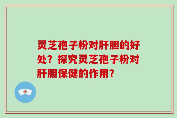 灵芝孢子粉对肝胆的好处？探究灵芝孢子粉对肝胆保健的作用？