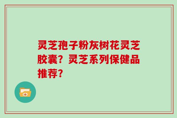 灵芝孢子粉灰树花灵芝胶囊?灵芝系列保健品推荐?