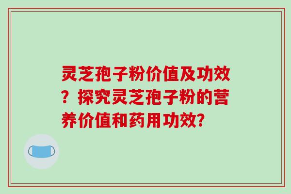 灵芝孢子粉价值及功效？探究灵芝孢子粉的营养价值和药用功效？