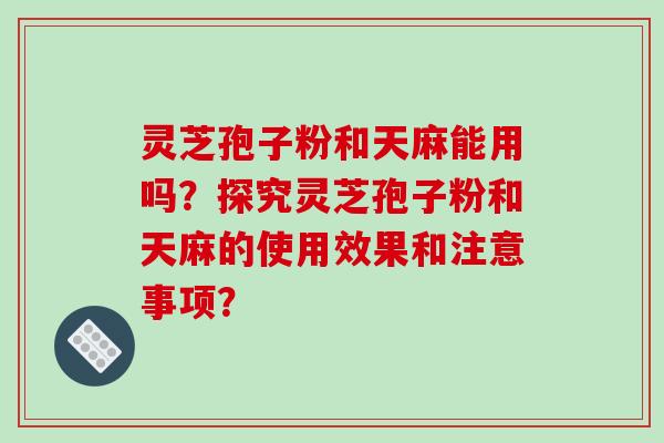 灵芝孢子粉和天麻能用吗？探究灵芝孢子粉和天麻的使用效果和注意事项？