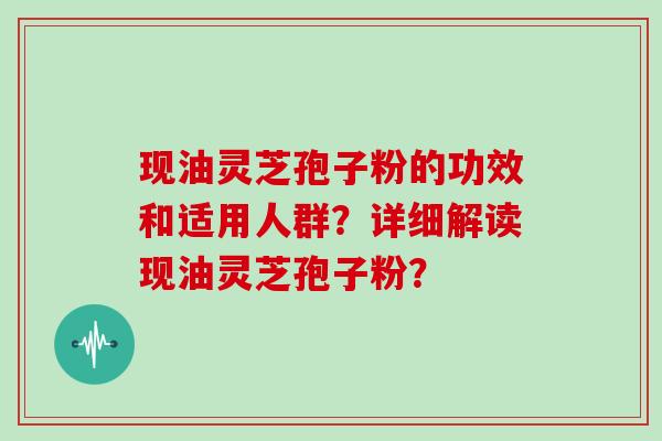 现油灵芝孢子粉的功效和适用人群？详细解读现油灵芝孢子粉？