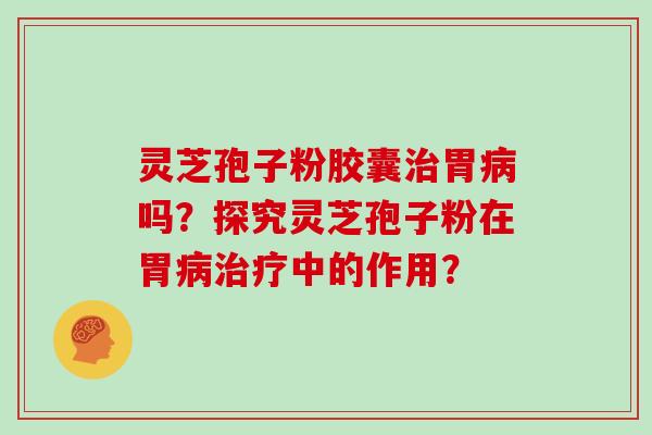 灵芝孢子粉胶囊治胃病吗？探究灵芝孢子粉在胃病治疗中的作用？