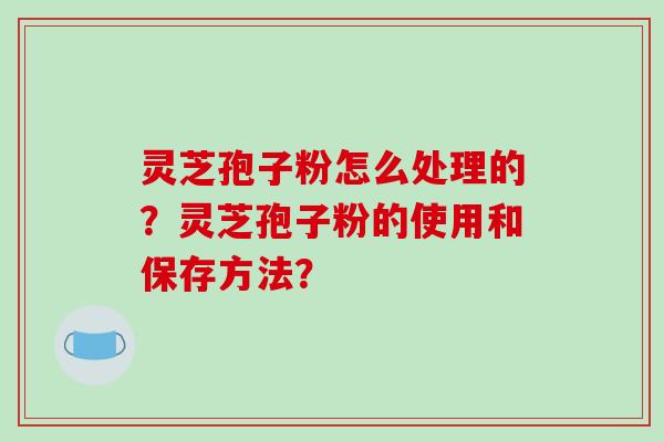 灵芝孢子粉怎么处理的？灵芝孢子粉的使用和保存方法？