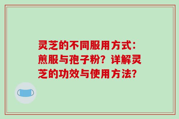 灵芝的不同服用方式:煎服与孢子粉?详解灵芝的功效与使用方法?