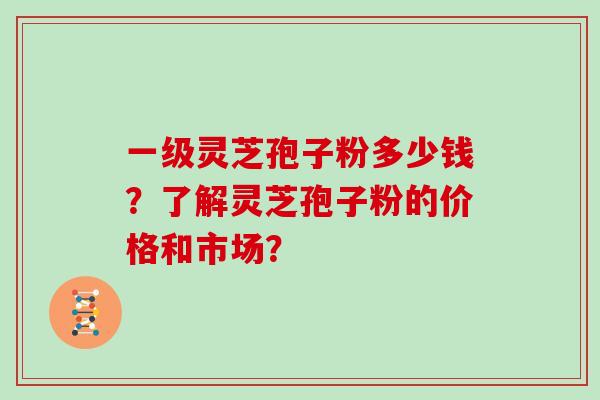 一级灵芝孢子粉多少钱？了解灵芝孢子粉的价格和市场？