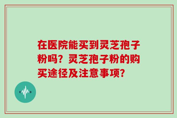在医院能买到灵芝孢子粉吗?灵芝孢子粉的购买途径及注意事项?