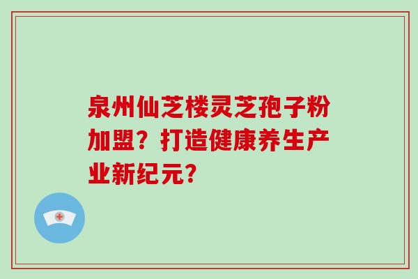 泉州仙芝楼灵芝孢子粉加盟?打造健康养生产业新纪元?
