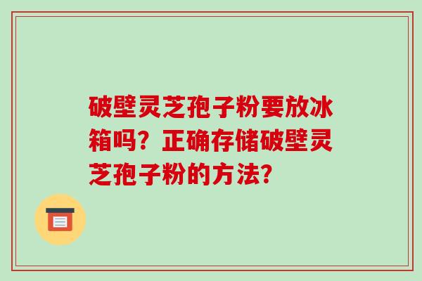 破壁灵芝孢子粉要放冰箱吗?正确存储破壁灵芝孢子粉的方法?