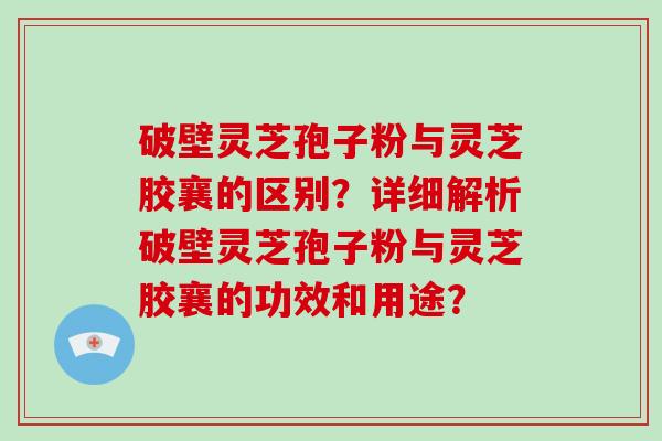 破壁灵芝孢子粉与灵芝胶襄的区别？详细解析破壁灵芝孢子粉与灵芝胶襄的功效和用途？