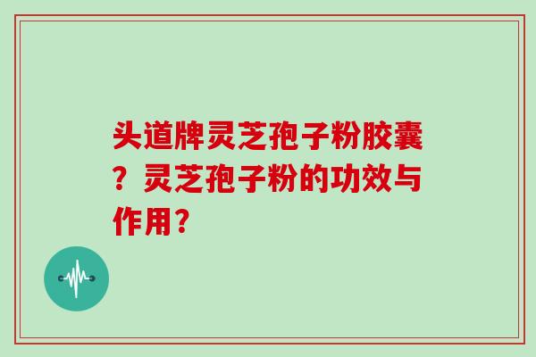 头道牌灵芝孢子粉胶囊？灵芝孢子粉的功效与作用？