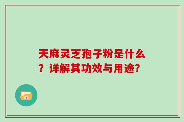 天麻灵芝孢子粉是什么？详解其功效与用途？