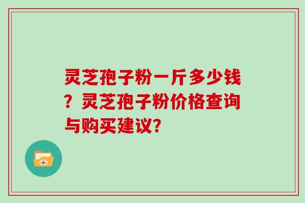 灵芝孢子粉一斤多少钱?灵芝孢子粉价格查询与购买建议?