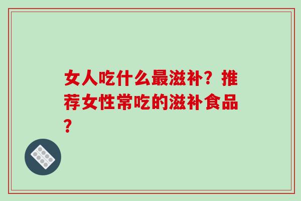 女人吃什么最滋补?推荐女性常吃的滋补食品?