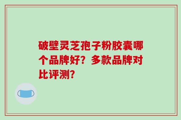 破壁灵芝孢子粉胶囊哪个品牌好?多款品牌对比评测?
