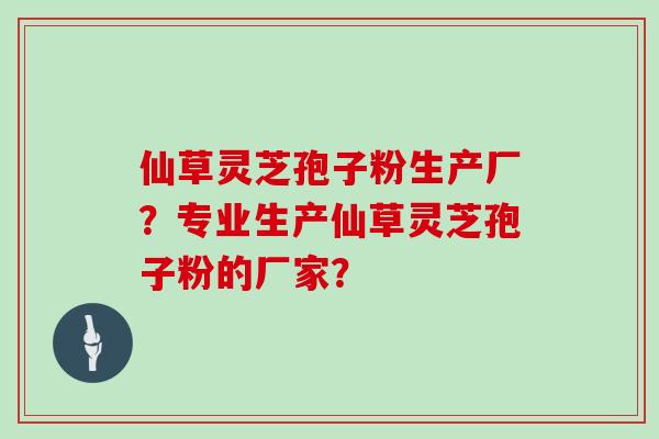 仙草灵芝孢子粉生产厂？专业生产仙草灵芝孢子粉的厂家？