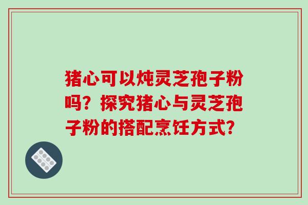 猪心可以炖灵芝孢子粉吗？探究猪心与灵芝孢子粉的搭配烹饪方式？