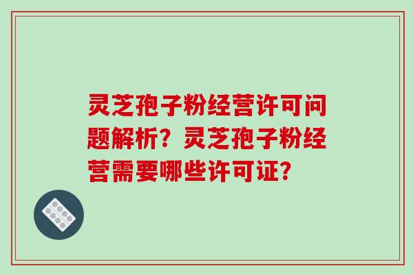 灵芝孢子粉经营许可问题解析?灵芝孢子粉经营需要哪些许可证?