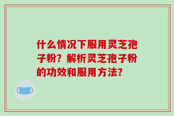 什么情况下服用灵芝孢子粉?解析灵芝孢子粉的功效和服用方法?