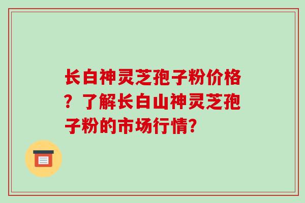 长白神灵芝孢子粉价格？了解长白山神灵芝孢子粉的市场行情？