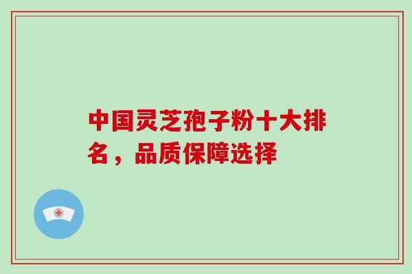 中国灵芝孢子粉十大排名，品质保障选择
