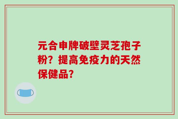 元合申牌破壁灵芝孢子粉?提高免疫力的天然保健品?