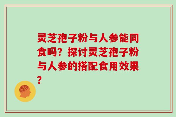 灵芝孢子粉与人参能同食吗？探讨灵芝孢子粉与人参的搭配食用效果？