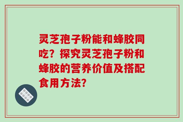 灵芝孢子粉能和蜂胶同吃？探究灵芝孢子粉和蜂胶的营养价值及搭配食用方法？