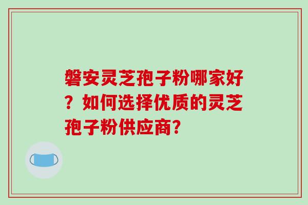 磐安灵芝孢子粉哪家好?如何选择优质的灵芝孢子粉供应商?
