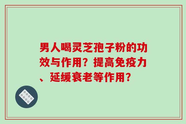 男人喝灵芝孢子粉的功效与作用？提高免疫力、延缓衰老等作用？